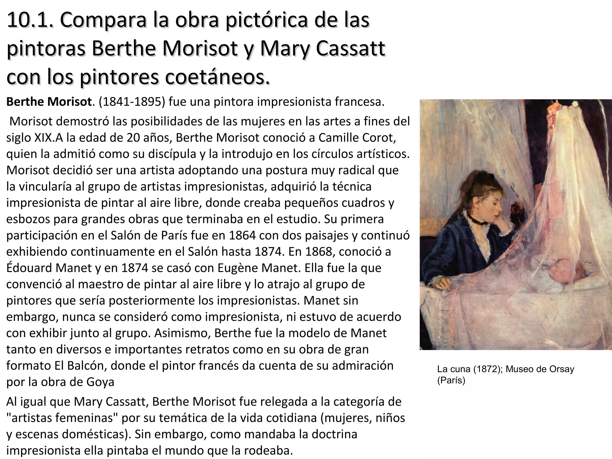 10.1. Compara la obra pictórica de las10.1. Compara la obra pictórica de las
pintoras Berthe Morisot y Mary Cassattpintoras Berthe Morisot y Mary Cassatt
con los pintores coetáneos.con los pintores coetáneos.
Berthe Morisot. (1841-1895) fue una pintora impresionista francesa.
Morisot demostró las posibilidades de las mujeres en las artes a fines del
siglo XIX.A la edad de 20 años, Berthe Morisot conoció a Camille Corot,
quien la admitió como su discípula y la introdujo en los círculos artísticos.
Morisot decidió ser una artista adoptando una postura muy radical que
la vincularía al grupo de artistas impresionistas, adquirió la técnica
impresionista de pintar al aire libre, donde creaba pequeños cuadros y
esbozos para grandes obras que terminaba en el estudio. Su primera
participación en el Salón de París fue en 1864 con dos paisajes y continuó
exhibiendo continuamente en el Salón hasta 1874. En 1868, conoció a
Édouard Manet y en 1874 se casó con Eugène Manet. Ella fue la que
convenció al maestro de pintar al aire libre y lo atrajo al grupo de
pintores que sería posteriormente los impresionistas. Manet sin
embargo, nunca se consideró como impresionista, ni estuvo de acuerdo
con exhibir junto al grupo. Asimismo, Berthe fue la modelo de Manet
tanto en diversos e importantes retratos como en su obra de gran
formato El Balcón, donde el pintor francés da cuenta de su admiración
por la obra de Goya
Al igual que Mary Cassatt, Berthe Morisot fue relegada a la categoría de
"artistas femeninas" por su temática de la vida cotidiana (mujeres, niños
y escenas domésticas). Sin embargo, como mandaba la doctrina
impresionista ella pintaba el mundo que la rodeaba.
La cuna (1872); Museo de Orsay
(París)
 
