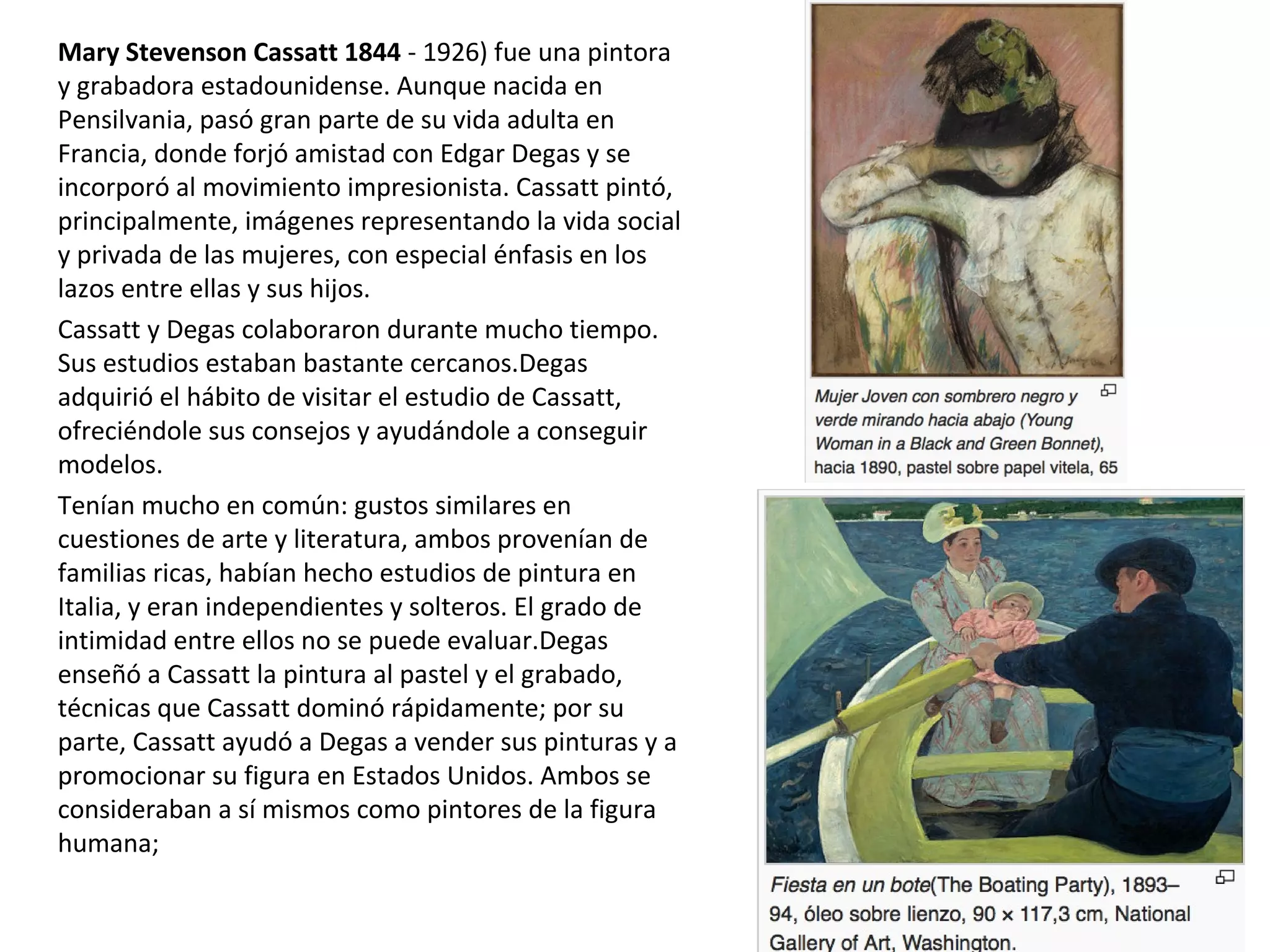 Mary Stevenson Cassatt 1844 - 1926) fue una pintora
y grabadora estadounidense. Aunque nacida en
Pensilvania, pasó gran parte de su vida adulta en
Francia, donde forjó amistad con Edgar Degas y se
incorporó al movimiento impresionista. Cassatt pintó,
principalmente, imágenes representando la vida social
y privada de las mujeres, con especial énfasis en los
lazos entre ellas y sus hijos.
Cassatt y Degas colaboraron durante mucho tiempo.
Sus estudios estaban bastante cercanos.Degas
adquirió el hábito de visitar el estudio de Cassatt,
ofreciéndole sus consejos y ayudándole a conseguir
modelos.
Tenían mucho en común: gustos similares en
cuestiones de arte y literatura, ambos provenían de
familias ricas, habían hecho estudios de pintura en
Italia, y eran independientes y solteros. El grado de
intimidad entre ellos no se puede evaluar.Degas
enseñó a Cassatt la pintura al pastel y el grabado,
técnicas que Cassatt dominó rápidamente; por su
parte, Cassatt ayudó a Degas a vender sus pinturas y a
promocionar su figura en Estados Unidos. Ambos se
consideraban a sí mismos como pintores de la figura
humana;
 