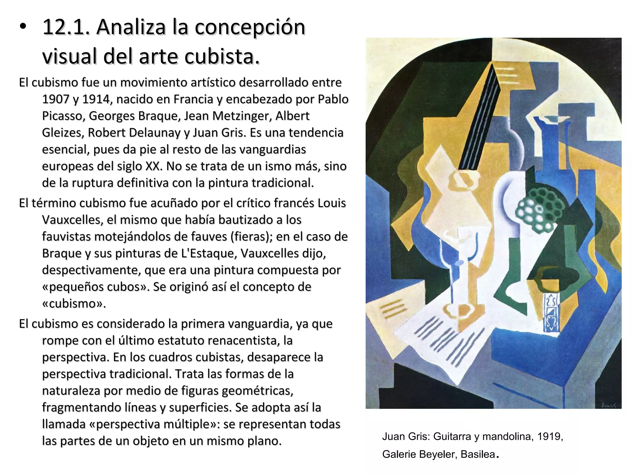 • 12.1. Analiza la concepción12.1. Analiza la concepción
visual del arte cubista.visual del arte cubista.
El cubismo fue un movimiento artístico desarrollado entreEl cubismo fue un movimiento artístico desarrollado entre
1907 y 1914, nacido en Francia y encabezado por Pablo1907 y 1914, nacido en Francia y encabezado por Pablo
Picasso, Georges Braque, Jean Metzinger, AlbertPicasso, Georges Braque, Jean Metzinger, Albert
Gleizes, Robert Delaunay y Juan Gris. Es una tendenciaGleizes, Robert Delaunay y Juan Gris. Es una tendencia
esencial, pues da pie al resto de las vanguardiasesencial, pues da pie al resto de las vanguardias
europeas del siglo XX. No se trata de un ismo más, sinoeuropeas del siglo XX. No se trata de un ismo más, sino
de la ruptura definitiva con la pintura tradicional.de la ruptura definitiva con la pintura tradicional.
El término cubismo fue acuñado por el crítico francés LouisEl término cubismo fue acuñado por el crítico francés Louis
Vauxcelles, el mismo que había bautizado a losVauxcelles, el mismo que había bautizado a los
fauvistas motejándolos de fauves (fieras); en el caso defauvistas motejándolos de fauves (fieras); en el caso de
Braque y sus pinturas de L'Estaque, Vauxcelles dijo,Braque y sus pinturas de L'Estaque, Vauxcelles dijo,
despectivamente, que era una pintura compuesta pordespectivamente, que era una pintura compuesta por
«pequeños cubos». Se originó así el concepto de«pequeños cubos». Se originó así el concepto de
«cubismo».«cubismo».
El cubismo es considerado la primera vanguardia, ya queEl cubismo es considerado la primera vanguardia, ya que
rompe con el último estatuto renacentista, larompe con el último estatuto renacentista, la
perspectiva. En los cuadros cubistas, desaparece laperspectiva. En los cuadros cubistas, desaparece la
perspectiva tradicional. Trata las formas de laperspectiva tradicional. Trata las formas de la
naturaleza por medio de figuras geométricas,naturaleza por medio de figuras geométricas,
fragmentando líneas y superficies. Se adopta así lafragmentando líneas y superficies. Se adopta así la
llamada «perspectiva múltiple»: se representan todasllamada «perspectiva múltiple»: se representan todas
las partes de un objeto en un mismo plano.las partes de un objeto en un mismo plano. Juan Gris: Guitarra y mandolina, 1919,
Galerie Beyeler, Basilea.
 