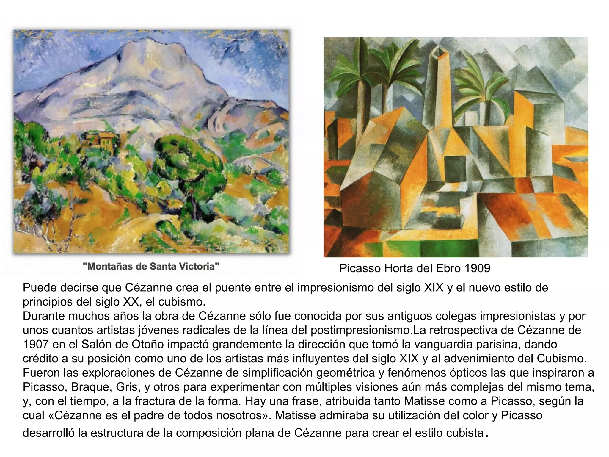 .
Puede decirse que Cézanne crea el puente entre el impresionismo del siglo XIX y el nuevo estilo de
principios del siglo XX, el cubismo.
Durante muchos años la obra de Cézanne sólo fue conocida por sus antiguos colegas impresionistas y por
unos cuantos artistas jóvenes radicales de la línea del postimpresionismo.La retrospectiva de Cézanne de
1907 en el Salón de Otoño impactó grandemente la dirección que tomó la vanguardia parisina, dando
crédito a su posición como uno de los artistas más influyentes del siglo XIX y al advenimiento del Cubismo.
Fueron las exploraciones de Cézanne de simplificación geométrica y fenómenos ópticos las que inspiraron a
Picasso, Braque, Gris, y otros para experimentar con múltiples visiones aún más complejas del mismo tema,
y, con el tiempo, a la fractura de la forma. Hay una frase, atribuida tanto Matisse como a Picasso, según la
cual «Cézanne es el padre de todos nosotros». Matisse admiraba su utilización del color y Picasso
desarrolló la estructura de la composición plana de Cézanne para crear el estilo cubista.
Picasso Horta del Ebro 1909
 