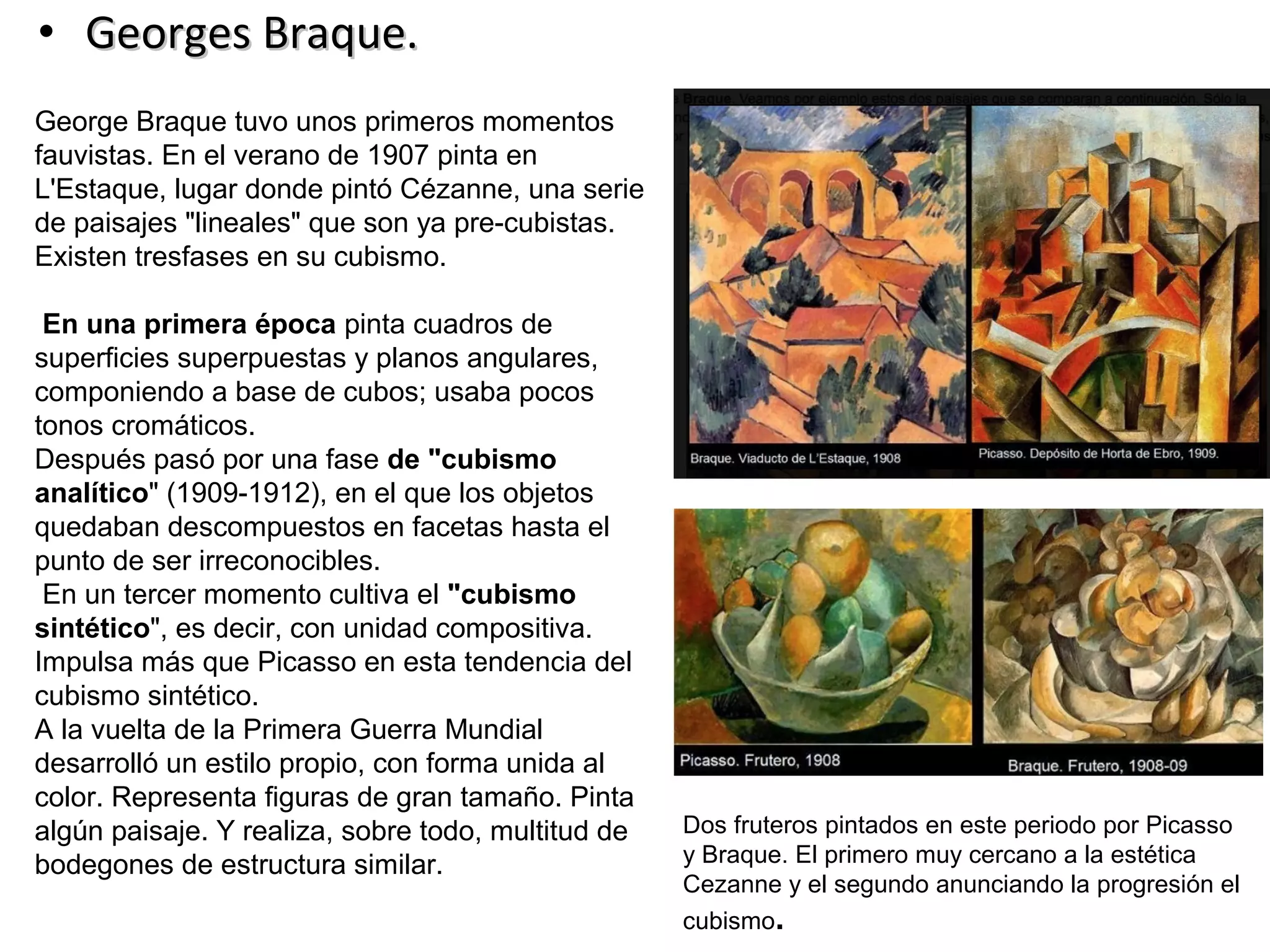 • Georges Braque.Georges Braque.
George Braque tuvo unos primeros momentos
fauvistas. En el verano de 1907 pinta en
L'Estaque, lugar donde pintó Cézanne, una serie
de paisajes "lineales" que son ya pre-cubistas.
Existen tresfases en su cubismo.
En una primera época pinta cuadros de
superficies superpuestas y planos angulares,
componiendo a base de cubos; usaba pocos
tonos cromáticos.
Después pasó por una fase de "cubismo
analítico" (1909-1912), en el que los objetos
quedaban descompuestos en facetas hasta el
punto de ser irreconocibles.
En un tercer momento cultiva el "cubismo
sintético", es decir, con unidad compositiva.
Impulsa más que Picasso en esta tendencia del
cubismo sintético.
A la vuelta de la Primera Guerra Mundial
desarrolló un estilo propio, con forma unida al
color. Representa figuras de gran tamaño. Pinta
algún paisaje. Y realiza, sobre todo, multitud de
bodegones de estructura similar.
Dos fruteros pintados en este periodo por Picasso
y Braque. El primero muy cercano a la estética
Cezanne y el segundo anunciando la progresión el
cubismo.
 
