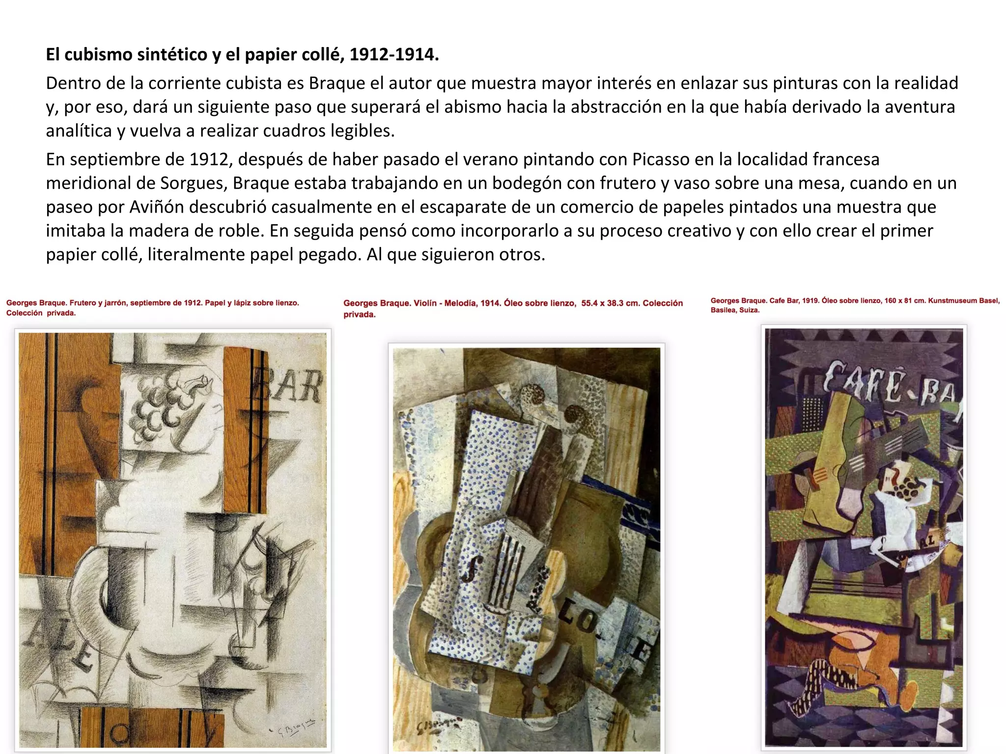 El cubismo sintético y el papier collé, 1912-1914.
Dentro de la corriente cubista es Braque el autor que muestra mayor interés en enlazar sus pinturas con la realidad
y, por eso, dará un siguiente paso que superará el abismo hacia la abstracción en la que había derivado la aventura
analítica y vuelva a realizar cuadros legibles.
En septiembre de 1912, después de haber pasado el verano pintando con Picasso en la localidad francesa
meridional de Sorgues, Braque estaba trabajando en un bodegón con frutero y vaso sobre una mesa, cuando en un
paseo por Aviñón descubrió casualmente en el escaparate de un comercio de papeles pintados una muestra que
imitaba la madera de roble. En seguida pensó como incorporarlo a su proceso creativo y con ello crear el primer
papier collé, literalmente papel pegado. Al que siguieron otros.
 