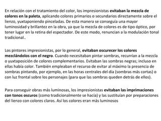 En relación con el tratamiento del color, los impresionistas evitaban la mezcla de
colores en la paleta, aplicando colores primarios o secundarios directamente sobre el
lienzo, yuxtaponiendo pinceladas. De esta manera se conseguía una mayor
luminosidad y brillantez en la obra, ya que la mezcla de colores es de tipo óptico, por
tener lugar en la retina del espectador. De este modo, renuncian a la modulación tonal
tradicional..
Los pintores impresionistas, por lo general, evitaban oscurecer los colores
mezclándolos con el negro. Cuando necesitaban pintar sombras, recurrían a la mezcla
o yuxtaposición de colores complementarios. Evitaban las sombras negras; incluso en
ellas había color. También empleaban el recurso de evitar al máximo la presencia de
sombras pintando, por ejemplo, en las horas centrales del día (sombras más cortas) o
con luz frontal sobre los personajes (para que las sombras queden detrás de ellos).
Para conseguir obras más luminosas, los impresionistas evitaban las imprimaciones
con tonos oscuros (como tradicionalmente se hacía) y las sustituían por preparaciones
del lienzo con colores claros. Así los colores eran más luminosos
 
