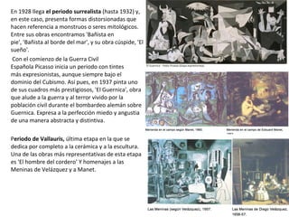 En 1928 llega el periodo surrealista (hasta 1932) y,
en este caso, presenta formas distorsionadas que
hacen referencia a monstruos o seres mitológicos.
Entre sus obras encontramos 'Bañista en
pie', 'Bañista al borde del mar', y su obra cúspide, 'El
sueño'.
Con el comienzo de la Guerra Civil
Española Picasso inicia un periodo con tintes
más expresionistas, aunque siempre bajo el
dominio del Cubismo. Así pues, en 1937 pinta uno
de sus cuadros más prestigiosos, 'El Guernica', obra
que alude a la guerra y al terror vivido por la
población civil durante el bombardeo alemán sobre
Guernica. Expresa a la perfección miedo y angustia
de una manera abstracta y distintiva.
Periodo de Vallauris, última etapa en la que se
dedica por completo a la cerámica y a la escultura.
Una de las obras más representativas de esta etapa
es 'El hombre del cordero’ Y homenajes a las
Meninas de Velázquez y a Manet.
 