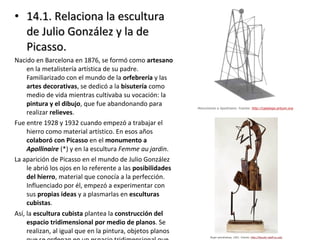 • 14.1. Relaciona la escultura14.1. Relaciona la escultura
de Julio González y la dede Julio González y la de
Picasso.Picasso.
Nacido en Barcelona en 1876, se formó como artesano
en la metalistería artística de su padre.
Familiarizado con el mundo de la orfebrería y las
artes decorativas, se dedicó a la bisutería como
medio de vida mientras cultivaba su vocación: la
pintura y el dibujo, que fue abandonando para
realizar relieves.
Fue entre 1928 y 1932 cuando empezó a trabajar el
hierro como material artístico. En esos años
colaboró con Picasso en el monumento a
Apollinaire (*) y en la escultura Femme au jardin.
La aparición de Picasso en el mundo de Julio González
le abrió los ojos en lo referente a las posibilidades
del hierro, material que conocía a la perfección.
Influenciado por él, empezó a experimentar con
sus propias ideas y a plasmarlas en esculturas
cubistas.
Así, la escultura cubista plantea la construcción del
espacio tridimensional por medio de planos. Se
realizan, al igual que en la pintura, objetos planos
 