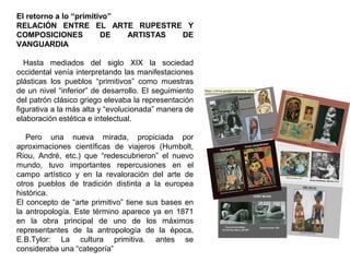 El retorno a lo “primitivo”
RELACIÓN ENTRE EL ARTE RUPESTRE Y
COMPOSICIONES DE ARTISTAS DE
VANGUARDIA
Hasta mediados del siglo XIX la sociedad
occidental venía interpretando las manifestaciones
plásticas los pueblos “primitivos” como muestras
de un nivel “inferior” de desarrollo. El seguimiento
del patrón clásico griego elevaba la representación
figurativa a la más alta y “evolucionada” manera de
elaboración estética e intelectual.
Pero una nueva mirada, propiciada por
aproximaciones científicas de viajeros (Humbolt,
Riou, André, etc.) que “redescubrieron” el nuevo
mundo, tuvo importantes repercusiones en el
campo artístico y en la revaloración del arte de
otros pueblos de tradición distinta a la europea
histórica.
El concepto de “arte primitivo” tiene sus bases en
la antropología. Este término aparece ya en 1871
en la obra principal de uno de los máximos
representantes de la antropología de la época,
E.B.Tylor: La cultura primitiva. antes se
consideraba una “categoría”
 