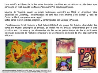 Una revisión e influencia de las artes llamadas primitivas en los artistas occidentales, que
comienza en 1905 cuando los fauves "descubren" la escultura africana.
Maurice de Vlamick, según su propio testimonio, encontró en 1905, en Argenteuil "dos
estatuillas de Dahomey, pintarrajeadas de ocre rojo, ocre amarillo y de blanco" y "otra de
Costa de Marfil, completamente negra".
Estas obras fueron cedidas a Derain, y contempladas por Matisse y Picasso.
Paralelamente Ernst Kirchner y Carl Schmidt-Rotluff, del grupo Die Brücke, descubrían las
obras del Museo Etnológico de Dresde. El interés de los artistas vanguardistas por el arte
primitivo era creciente y se alimentaba de las obras provenientes de las expediciones
coloniales europeas de "estudio-conquista" y de un incipiente comercio de arte, especialmente
africano.
 