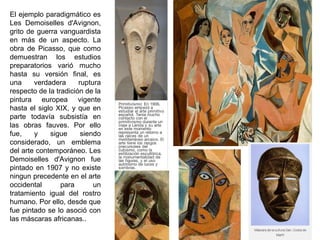 El ejemplo paradigmático es
Les Demoiselles d'Avignon,
grito de guerra vanguardista
en más de un aspecto. La
obra de Picasso, que como
demuestran los estudios
preparatorios varió mucho
hasta su versión final, es
una verdadera ruptura
respecto de la tradición de la
pintura europea vigente
hasta el siglo XIX, y que en
parte todavía subsistía en
las obras fauves. Por ello
fue, y sigue siendo
considerado, un emblema
del arte contemporáneo. Les
Demoiselles d'Avignon fue
pintado en 1907 y no existe
ningun precedente en el arte
occidental para un
tratamiento igual del rostro
humano. Por ello, desde que
fue pintado se lo asoció con
las máscaras africanas..
 