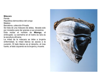 Máscara
Pende
República democrática del congo
Madera
Barcelona, colección Privada
Se trata de una máscara de aldea, llevada solo
por iniciados para dar gracias a sus ancestros.
Esta recibe el nombre de Mbangu, el
embrujado. La asimetría en el rostro es rara es
la escultura africana.
La mitad de la máscara se debe a brujería
enfermedad, la mitad blanca se asocia a la
curación. El lado blanco es el derecho, el mas
fuerte, el lado izquierdo es la brujería y muerte.
 