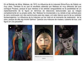 En el Retrato de Mme. Matisse, de 1913, la influencia de la máscara Shira-Punu de Gabón es
muy clara. También lo es que el resultado obtenido por Matisse es muy diferente del que
consigue Picasso, porque lo que interesa a los artistas vanguardistas es la posibilidad de un
replanteamiento de la figura en términos de relaciones estructurales que se integra
completamente en su propio estilo. Así, Matisse ha incorporado a su retrato el eje vertical para
la nariz continuado con dos semicírculos para las cejas y el color blanco que le da su carácter
fantasmagórico. La influencia de la máscara ya fue vista en el momento de realización de la
obra, porque de ella dijo André Salmon: "parece una máscara de madera, cubierta de tiza, una
figura en una pesadilla".
 