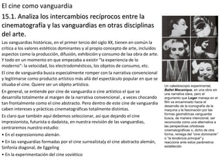 El cine como vanguardia
15.1. Analiza los intercambios recíprocos entre la15.1. Analiza los intercambios recíprocos entre la
cinematografía y las vanguardias en otras disciplinascinematografía y las vanguardias en otras disciplinas
del arte.del arte.
Las vanguardias históricas, en el primer tercio del siglo XX, tienen en común la
crítica a los valores estéticos dominantes y al propio concepto de arte, incluidos
aspectos como la producción, difusión, exhibición y consumo de laa obra de arte.
Y todo en un momento en que empezaba a existir “la experiencia de lo
moderno”: la velocidad, los electrodomésticos, los objetos de consumo, etc.
El cine de vanguardia busca especialmente romper con la narrativa convencional
y legitimarse como producto artístico más allá del espectáculo popular en que se
situaba el cine. Quiere ser un objeto artístico.
En general, se entiende por cine de vanguardia o cine artístico el que se
desarrolla totalmente al margen de la narrativa convencional , a veces chocando
tan frontalmente como el cine abstracto. Pero dentro de este cine de vanguardia
caben intereses y prácticas cinematográficas totalmente distintas.
Es claro que también aquí debemos seleccionar, así que dejando el cine
impresionista, futurista o dadaísta, en nuestra revisión de las vanguardias,
centraremos nuestro estudio:
• En el expresionismo alemán.
• En las vanguardias formadas por el cine surrealista(y el cine abstracto alemán,
Sinfonía diagonal, de Eggeling
• En la experimentación del cine soviético
Un caleidoscopio experimental,
Ballet Mecanique, en una obra sin
una narrativa clara, pero el
argumento que Leger maneja en el
film va encaminado hacia el
desarrollo de la iconografía de la
maquina y la fascinación por las
formas geométricas vanguardia
busca, de manera intencional, ser
reconocida como una alternativa a
las perspectivas ortodoxas
cinematográficas o, dicho de otra
forma, reniega del “cine dominante”
o “la tendencia principal” y
reacciona ante estos parámetros
establecido
 