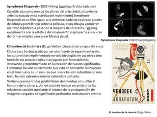 Symphonie Diagonale (1924) Viking Eggeling (Artista dadaísta)
Considerada como uno de los pilares del arte cinético (corriente
artística basada en la estética del movimiento) Symphonie
Diagonale es un film ligado a la corriente dadaísta realizado a partir
de dibujos geométricos sobre la película, estos dibujos adquieren
un ritmo hipnótico a pesar de la simpleza de los trazos, Eggeling
experimenta con la estética del movimiento y aprovecha el recurso
de formas simples para crear Música visual.
El hombre de la cámara (Dziga Vértov (cineasta de vanguardia ruso)
El cine ruso ha destacado por ser una fuente de experimentación,
los autores han implementado no solo ideologías en sus obras sino
también sus propias reglas, han jugado con lo establecido,
innovando y experimentado en la creación de nuevos significados.
El montaje ha sido un elemento que está en constante renovación
en el cine ruso y es un recurso que nunca ha sido subestimado más
bien, ha sido extremadamente valorado y utilizado.
Vértov experimento las posibilidades del montaje en su film El
hombre de la cámara, donde trató de realizar un análisis de las
relaciones sociales mediante el recurso de la yuxtaposición de
imágenes cargadas de significados profundos relacionados entre si.
El hombre de la cámara (Dziga Vértov
Symphonie Diagonale (1924) Viking Eggeling
 