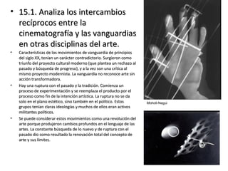 • 15.1. Analiza los intercambios15.1. Analiza los intercambios
recíprocos entre larecíprocos entre la
cinematografía y las vanguardiascinematografía y las vanguardias
en otras disciplinas del arte.en otras disciplinas del arte.
• Características de los movimientos de vanguardia de principiosCaracterísticas de los movimientos de vanguardia de principios
del siglo XX, tenían un carácter contradictorio. Surgieron comodel siglo XX, tenían un carácter contradictorio. Surgieron como
triunfo del proyecto cultural moderno (que plantea un rechazo altriunfo del proyecto cultural moderno (que plantea un rechazo al
pasado y búsqueda de progreso), y a la vez son una crítica alpasado y búsqueda de progreso), y a la vez son una crítica al
mismo proyecto modernista. La vanguardia no reconoce arte sinmismo proyecto modernista. La vanguardia no reconoce arte sin
acción transformadora.acción transformadora.
• Hay una ruptura con el pasado y la tradición. Comienza unHay una ruptura con el pasado y la tradición. Comienza un
proceso de experimentación y se reemplaza el producto por elproceso de experimentación y se reemplaza el producto por el
proceso como fin de la intención artística. La ruptura no se daproceso como fin de la intención artística. La ruptura no se da
solo en el plano estético, sino también en el político. Estossolo en el plano estético, sino también en el político. Estos
grupos tenían claras ideologías y muchos de ellos eran activosgrupos tenían claras ideologías y muchos de ellos eran activos
militantes políticos.militantes políticos.
• Se puede considerar estos movimientos como una revolución delSe puede considerar estos movimientos como una revolución del
arte porque produjeron cambios profundos en el lenguaje de lasarte porque produjeron cambios profundos en el lenguaje de las
artes. La constante búsqueda de lo nuevo y de ruptura con elartes. La constante búsqueda de lo nuevo y de ruptura con el
pasado dio como resultado la renovación total del concepto depasado dio como resultado la renovación total del concepto de
arte y sus límites.arte y sus límites.
Moholi-Nagui
 