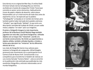 Esta técnica no es original de Man Ray. El artísta Dadá
Christian Schad creó las Schadografías (un término
acuñado por el poeta de vanguardia Tristán Tzara) que
consistía en poner varios elementos, habitualmente
trozos de papel y objetos de desecho, sobre placas
fotosensibles con un cristal encima de todo esto antes de
exponerlo a la luz. Se especuló que la palabra
“Schadografía” se basaba en el nombre de Schad, pero
también podría haber derivado de la palabra alemana
“schaden” que significada “dañado”, lo que sería una
descripción acertada del trabajo de Schad, ya que usaba
restos y objetos “sin valor” para sus imágenes.
El pintor y fotógrafo húngaro (y más importante,El pintor y fotógrafo húngaro (y más importante,
profesor de la Bauhaus) László Moholy-Nagy tambiénprofesor de la Bauhaus) László Moholy-Nagy también
jugueteó con esta idea, que llamó Fotogramas. Utilizabajugueteó con esta idea, que llamó Fotogramas. Utilizaba
objetos con un toque más “industrial”, acorde a laobjetos con un toque más “industrial”, acorde a la
corriente constructivista. No limitó sus experimentos acorriente constructivista. No limitó sus experimentos a
objetos sólidos, también utilizaba líquidos, cristales yobjetos sólidos, también utilizaba líquidos, cristales y
lentes para descubrir los “misterios” de los diferenteslentes para descubrir los “misterios” de los diferentes
efectos de la luz.efectos de la luz.
Los clubs de fotografía fueron muy valiosos para
sostener la fotografía de vanguardia. Alfred Stieglitz
promovió este movimiento con su participación en el
Camera Club de Nueva York. Convenciendo a sus
compañeros para transformar el boletín de noticias en
una revista llamada “Camera Notes” , esta se convirtió
en la publicación más estimada que publicaba las más
excelentes fotografías y artículos relacionados con el
mundo fotográfico.
Rodchenko
 
