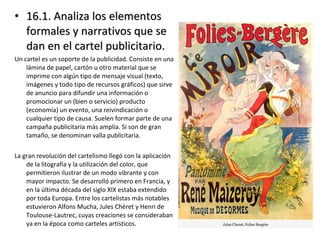 • 16.1. Analiza los elementos16.1. Analiza los elementos
formales y narrativos que seformales y narrativos que se
dan en el cartel publicitario.dan en el cartel publicitario.
Un cartel es un soporte de la publicidad. Consiste en una
lámina de papel, cartón u otro material que se
imprime con algún tipo de mensaje visual (texto,
imágenes y todo tipo de recursos gráficos) que sirve
de anuncio para difundir una información o
promocionar un (bien o servicio) producto
(economía) un evento, una reivindicación o
cualquier tipo de causa. Suelen formar parte de una
campaña publicitaria más amplia. Si son de gran
tamaño, se denominan valla publicitaria.
La gran revolución del cartelismo llegó con la aplicación
de la litografía y la utilización del color, que
permitieron ilustrar de un modo vibrante y con
mayor impacto. Se desarrolló primero en Francia, y
en la última década del siglo XIX estaba extendido
por toda Europa. Entre los cartelistas más notables
estuvieron Alfons Mucha, Jules Chéret y Henri de
Toulouse-Lautrec, cuyas creaciones se consideraban
ya en la época como carteles artísticos.
 