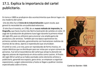 17.1. Explica la importancia del cartel17.1. Explica la importancia del cartel
publicitario.publicitario.
En torno a 1800 se produjeron dos acontecimientos que dieron lugar a la
era moderna del cartel.
Uno de ellos fue el inicio de la industrialización a gran escala, que
generó la necesidad de una publicidad extensiva.
El otro fue el invento, en 1798, de un nuevo método de impresión, la
litografía, que hacía mucho más fácil la ilustración de carteles en color. El
auge de la producción de pósteres tuvo lugar durante la primera mitad
del siglo XIX, pues se utilizaron para anunciar una amplia gama de
productos y de servicios. También por esa época aparecieron los
primeros carteles teatrales, generalmente con ilustraciones realistas de
escenas de las obras, óperas o espectáculos que anunciaban.
El cartel se creó, y se crea, para ser reproducido de forma masiva, en
copias idénticas que se distribuyen para ser vistas por un gran número de
personas. Fue tal la trascendencia del cartel que atrajo la atención de
algunos autores de importancia en otros estilos como Lautrec. A finales
del siglo XIX el cartel ya se había asentado como elemento artístico y
publicitario, ganando ese espacio, gana otros: se empiezan a organizar
exposiciones, surgen coleccionistas y hasta se llegan a publicar revistas
especializadas sobre el tema.
Cartel de Steinlen 1896
 