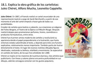 18.1. Explica la obra gráfica de los cartelistas:18.1. Explica la obra gráfica de los cartelistas:
Jules Chéret, Alfons Mucha, Leonetto Cappiello.Jules Chéret, Alfons Mucha, Leonetto Cappiello.
Jules Chéret. En 1867, el francés realizó un cartel anunciador de una
representación teatral a cargo de Sarah Bernhardt y a partir de ese
momento el arte del cartel empezó a hacer gala de todas sus
posibilidades.
Creador de carteles para teatros o cabarets, sus creaciones se colgaron
del Folies Bergere, el Teatro de la Ópera o el Moulin Rouge. Después
realizó trabajos para promocionar perfumes, licores, cosméticos o
productos farmacéuticos, entre otros.
Chéret fue el primer artista moderno de carteles y revolucionó su
apariencia dando el papel preponderante a la ilustración, que hasta
entonces estaba subordinada al texto, y dejando para éste una función
explicativa, relativamente menos importante. También partía de ilustrar
directamente el texto. En lugar de escenas realistas dibujaba figuras
idealizadas, realzando su belleza, vitalidad y movimiento. Se especializó
en carteles de teatro, de los que hizo alrededor de 1.000.
Chéret se inspira en los maestros de la pintura barroca, más artístico que
publicitario. Con líneas y colores planos encuentra profundidad en sus
dibujos, además conseguía conectar con los gustos populares.
 