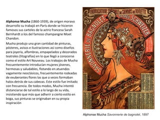 Alphonse Mucha (1860-1939), de origen moravo
desarrollo su trabajó en París donde se hicieron
famosos sus carteles de la actriz francesa Sarah
Bernhardt o los del famoso champangne Moet
Chandon.
Mucha produjo una gran cantidad de pinturas,
pósteres, avisos e ilustraciones así como diseños
para joyería, alfombras, empapelados y decorados
teatrales (litografías) en lo que llegó a conocerse
como el estilo Art Nouveau. Los trabajos de Mucha
frecuentemente introducían mujeres jóvenes,
hermosas y saludables, flotando en atuendos
vagamente neoclásicos, frecuentemente rodeadas
de exuberantes flores las que a veces formaban
halos detrás de sus cabezas. Este estilo fue imitado
con frecuencia. De todos modos, Mucha intentó
distanciarse de tal estilo a lo largo de su vida,
insistiendo que más que adherir a cierto estilo en
boga, sus pinturas se originaban en su propia
inspiración
Alphonse Mucha Savonnerie de bagnolet, 1897
 
