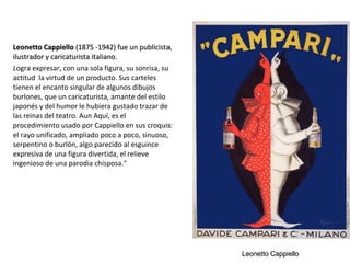 Leonetto CappielloLeonetto Cappiello (1875 -1942) fue un publicista,(1875 -1942) fue un publicista,
ilustrador y caricaturista italiano.ilustrador y caricaturista italiano.
Logra expresar, con una sola figura, su sonrisa, su
actitud la virtud de un producto. Sus carteles
tienen el encanto singular de algunos dibujos
burlones, que un caricaturista, amante del estilo
japonés y del humor le hubiera gustado trazar de
las reinas del teatro. Aun Aquí, es el
procedimiento usado por Cappiello en sus croquis:
el rayo unificado, ampliado poco a poco, sinuoso,
serpentino o burlón, algo parecido al esguince
expresiva de una figura divertida, el relieve
ingenioso de una parodia chisposa."
Leonetto CappielloLeonetto Cappiello
 