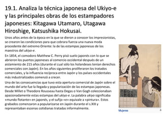 19.1. Analiza la técnica japonesa del Ukiyo-e19.1. Analiza la técnica japonesa del Ukiyo-e
y las principales obras de los estampadoresy las principales obras de los estampadores
japoneses: Kitagawa Utamaro, Utagawajaponeses: Kitagawa Utamaro, Utagawa
Hiroshige, Katsushika Hokusai.Hiroshige, Katsushika Hokusai.
Unos años antes de la época en la que se dieron a conocer los impresionistas,
se crearon las condiciones para que cobrara fuerza una nueva moda
procedente del extremo Oriente: la de las estampas japonesas de los
maestros del ukiyo-e.
En 1854, el comodoro Matthew C. Perry pisó suelo japonés con lo que se
abrieron los puertos japoneses al comercio occidental después de un
aislamiento de 215 años (durante el cual sólo los holandeses tenían derechos
comerciales con Japón). En los años siguientes proliferaron los tratados
comerciales, y la influencia recíproca entre Japón y los países occidentales
más industrializados comenzó a crecer.
Una de las consecuencias que tuvo esta apertura comercial de Japón sobre el
mundo del arte fue la llegada y popularización de las estampas japonesas.
Desde Millet o Theodore Rousseau hasta Degas o Van Gogh coleccionaban
apasionadamente estas estampas del ukiyo-e. La palabra ukiyo significaba
«mundo flotante» en japonés, y el sufijo «e» equivale a «pintura». Estos
grabados comenzaron a popularizarse en Japón durante el s.XIX y
representaban escenas cotidianas tratadas informalmente.
 