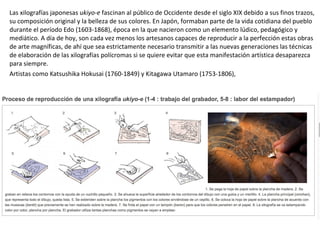 Las xilografías japonesas ukiyo-e fascinan al público de Occidente desde el siglo XIX debido a sus finos trazos,
su composición original y la belleza de sus colores. En Japón, formaban parte de la vida cotidiana del pueblo
durante el período Edo (1603-1868), época en la que nacieron como un elemento lúdico, pedagógico y
mediático. A día de hoy, son cada vez menos los artesanos capaces de reproducir a la perfección estas obras
de arte magníficas, de ahí que sea estrictamente necesario transmitir a las nuevas generaciones las técnicas
de elaboración de las xilografías polícromas si se quiere evitar que esta manifestación artística desaparezca
para siempre.
Artistas como Katsushika Hokusai (1760-1849) y Kitagawa Utamaro (1753-1806),
 
