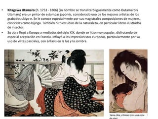 • Kitagawa Utamaro (h. 1753 - 1806) (su nombre se transliteró igualmente como Outamaro y
Utamaru) era un pintor de estampas japonés, considerado uno de los mejores artistas de los
grabados ukiyo-e. Se le conoce especialmente por sus magistrales composiciones de mujeres,
conocidas como bijinga. También hizo estudios de la naturaleza, en particular libros ilustrados
de insectos.
• Su obra llegó a Europa a mediados del siglo XIX, donde se hizo muy popular, disfrutando de
especial aceptación en Francia. Influyó a los impresionistas europeos, particularmente por su
uso de vistas parciales, con énfasis en la luz y la sombra.
 