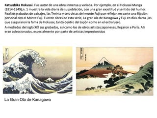 Katsushika HokusaiKatsushika Hokusai. Fue autor de una obra inmensa y variada. Por ejemplo, en el Hokusai Manga. Fue autor de una obra inmensa y variada. Por ejemplo, en el Hokusai Manga
(1814-1849),n. 1 muestra la vida diaria de su población, con una gran exactitud y sentido del humor.(1814-1849),n. 1 muestra la vida diaria de su población, con una gran exactitud y sentido del humor.
Realizó grabados de paisajes, las Treinta y seis vistas del monte Fuji que reflejan en parte una fijaciónRealizó grabados de paisajes, las Treinta y seis vistas del monte Fuji que reflejan en parte una fijación
personal con el Monte Fuji. Fueron obras de esta serie, La gran ola de Kanagawa y Fuji en días claros ,laspersonal con el Monte Fuji. Fueron obras de esta serie, La gran ola de Kanagawa y Fuji en días claros ,las
que aseguraron la fama de Hokusai, tanto dentro del Japón como en el extranjero.que aseguraron la fama de Hokusai, tanto dentro del Japón como en el extranjero.
A mediados del siglo XIX sus grabados, así como los de otros artistas japoneses, llegaron a París. AllíA mediados del siglo XIX sus grabados, así como los de otros artistas japoneses, llegaron a París. Allí
eran coleccionados, especialmente por parte de artistas impresionistaseran coleccionados, especialmente por parte de artistas impresionistas
La Gran Ola de Kanagawa
 