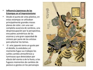 • Influencia japonesas de las
Estampas en el impresionismo
• Desde el punto de vista plástico, en
estas estampas se utilizaban
principalmente grandes masas
planas de color, con una casi
completa ausencia de sombras, una
despreocupación por la perspectiva,
encuadres asimétricos de las
escenas y una gran capacidad de
síntesis por parte de los artistas
para plasmar los temas.
• El arte japonés tenia un gusto por
el detalle, la anécdota y el
momento fugaz sus trabajos los
sutiles cambio atmosféricos y
luminosos que detectaban por
efecto del viento o de la lluvia, o los
fugaces momentos de cambios de
postura o gestos en los personajes
 