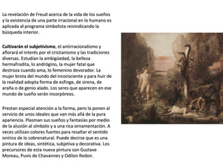 La revelación de Freud acerca de la vida de los sueñosLa revelación de Freud acerca de la vida de los sueños
y la existencia de una parte irracional en lo humano esy la existencia de una parte irracional en lo humano es
aplicada al programa simbolista reivindicando laaplicada al programa simbolista reivindicando la
búsqueda interior.búsqueda interior.
Cultivarán el subjetivismoCultivarán el subjetivismo, el antirracionalismo y, el antirracionalismo y
aflorará el interés por el cristianismo y las tradicionesaflorará el interés por el cristianismo y las tradiciones
diversas. Estudian la ambigüedad, la bellezadiversas. Estudian la ambigüedad, la belleza
hermafrodita, lo andrógino, la mujer fatal quehermafrodita, lo andrógino, la mujer fatal que
destroza cuando ama, lo femenino devorador. Ladestroza cuando ama, lo femenino devorador. La
mujer brota del mundo del inconsciente y para huir demujer brota del mundo del inconsciente y para huir de
la realidad adopta forma de esfinge, de sirena, dela realidad adopta forma de esfinge, de sirena, de
araña o de genio alado. Los seres que aparecen en esearaña o de genio alado. Los seres que aparecen en ese
mundo de sueño serán incorpóreos.mundo de sueño serán incorpóreos.
Prestan especial atención a la forma, pero la ponen alPrestan especial atención a la forma, pero la ponen al
servicio de unos ideales que van más allá de la puraservicio de unos ideales que van más allá de la pura
apariencia. Plasman sus sueños y fantasías por medioapariencia. Plasman sus sueños y fantasías por medio
de la alusión al símbolo y a una rica ornamentación. Ade la alusión al símbolo y a una rica ornamentación. A
veces utilizan colores fuertes para resaltar el sentidoveces utilizan colores fuertes para resaltar el sentido
onírico de lo sobrenatural. Puede decirse que es unaonírico de lo sobrenatural. Puede decirse que es una
pintura de ideas, sintética, subjetiva y decorativa. Lospintura de ideas, sintética, subjetiva y decorativa. Los
precursores de esta nueva pintura son Gustaveprecursores de esta nueva pintura son Gustave
Moreau, Puvis de Chavannes y Odilon Redon.Moreau, Puvis de Chavannes y Odilon Redon.
 