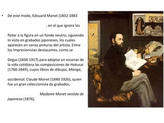 • De este modo, Edouard Manet (1832-1883
, en el que ignora los
flotar a la figura en un fondo neutro, siguiendo
lo visto en grabados japoneses, los cuales
aparecen en varias pinturas del artista. Entre
los Impresionistas destacamos, como se
Degas (1834-1917) para adaptar en escenas de
la vida cotidiana las composiciones de Hokusai
(1760-1849), cuyos libros de dibujos, Manga,
occidental. Claude Monet (1840-1926), quien
fue un gran coleccionista de grabados,
Madame Monet vestida de
japonesa (1876),
 