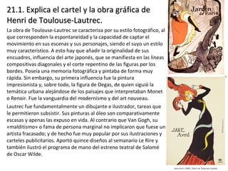 21.1. Explica el cartel y la obra gráfica de21.1. Explica el cartel y la obra gráfica de
Henri de Toulouse-Lautrec.Henri de Toulouse-Lautrec.
La obra de Toulouse-Lautrec se caracteriza por su estilo fotográfico, al
que corresponden la espontaneidad y la capacidad de captar el
movimiento en sus escenas y sus personajes, siendo el suyo un estilo
muy característico. A esto hay que añadir la originalidad de sus
encuadres, influencia del arte japonés, que se manifiesta en las líneas
compositivas diagonales y el corte repentino de las figuras por los
bordes. Poseía una memoria fotográfica y pintaba de forma muy
rápida. Sin embargo, su primera influencia fue la pintura
impresionista y, sobre todo, la figura de Degas, de quien siguió la
temática urbana alejándose de los paisajes que interpretaban Monet
o Renoir. Fue la vanguardia del modernismo y del art nouveau.
Lautrec fue fundamentalmente un dibujante e ilustrador, tareas que
le permitieron subsistir. Sus pinturas al óleo son comparativamente
escasas y apenas las expuso en vida. Al contrario que Van Gogh, su
«malditismo» o fama de persona marginal no implicaron que fuese un
artista fracasado; y de hecho fue muy popular por sus ilustraciones y
carteles publicitarios. Aportó quince diseños al semanario Le Rire y
también ilustró el programa de mano del estreno teatral de Salomé
de Oscar Wilde.
 