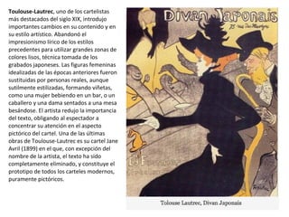Toulouse-Lautrec, uno de los cartelistas
más destacados del siglo XIX, introdujo
importantes cambios en su contenido y en
su estilo artístico. Abandonó el
impresionismo lírico de los estilos
precedentes para utilizar grandes zonas de
colores lisos, técnica tomada de los
grabados japoneses. Las figuras femeninas
idealizadas de las épocas anteriores fueron
sustituidas por personas reales, aunque
sutilmente estilizadas, formando viñetas,
como una mujer bebiendo en un bar, o un
caballero y una dama sentados a una mesa
besándose. El artista redujo la importancia
del texto, obligando al espectador a
concentrar su atención en el aspecto
pictórico del cartel. Una de las últimas
obras de Toulouse-Lautrec es su cartel Jane
Avril (1899) en el que, con excepción del
nombre de la artista, el texto ha sido
completamente eliminado, y constituye el
prototipo de todos los carteles modernos,
puramente pictóricos.
 