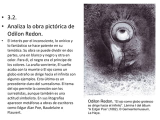 • 3.2.
• Analiza la obra pictórica de
Odilon Redon.
• El interés por el inconsciente, lo onírico y
lo fantástico se hace patente en su
temática. Su obra se puede dividir en dos
partes, una en blanco y negro y otra en
color. Para él, el negro era el príncipe de
los colores. La araña sonriente, El sueño
acaba con la muerte o El ojo como un
globo extraño se dirige hacia el infinito son
algunos ejemplos. Esta última es un
precedente claro del surrealismo. El tema
del ojo permite la conexión con los
surrealistas, aunque también es una
actitud simbolista. En sus litografías
aparecen metáforas a obras de escritores
como Edgar Alan Poe, Baudelaire o
Flauvert.
Odilon Redon, “El ojo como globo grotesco
se dirige hacia el infinito”. Lámina I del álbum
“A Edgar Poe” (1882). © Gemeentemuseum,
La Haya.
 