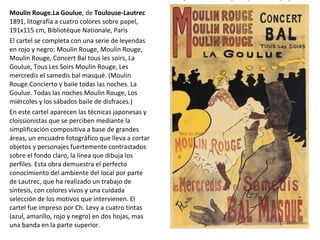 Moulin Rouge.La Goulue, de Toulouse-Lautrec
1891, litografía a cuatro colores sobre papel,
191x115 cm, Bibliotèque Nationale, Paris
El cartel se completa con una serie de leyendas
en rojo y negro: Moulin Rouge, Moulin Rouge,
Moulin Rouge, Concert Bal tous les soirs, La
Goulue, Tous Les Soirs Moulin Rouge, Les
mercredis el samedis bal masqué. (Moulin
Rouge.Concierto y baile todas las noches. La
Goulue. Todas las noches.Moulin Rouge, Los
miércoles y los sábados baile de disfraces.)
En este cartel aparecen las técnicas japonesas y
cloissionistas que se perciben mediante la
simplificación compositiva a base de grandes
áreas, un encuadre fotográfico que lleva a cortar
objetos y personajes fuertemente contrastados
sobre el fondo claro, la línea que dibuja los
perfiles. Esta obra demuestra el perfecto
conocimiento del ambiente del local por parte
de Lautrec, que ha realizado un trabajo de
síntesis, con colores vivos y una cuidada
selección de los motivos que intervienen. El
cartel fue impreso por Ch. Levy a cuatro tintas
(azul, amarillo, rojo y negro) en dos hojas, mas
una banda en la parte superior.
 