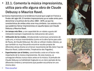 • 22.1. Comenta la música impresionista,22.1. Comenta la música impresionista,
utiliza para ello alguna obra de Claudeutiliza para ello alguna obra de Claude
Debussy o Maurice Ravel.Debussy o Maurice Ravel.
La música impresionista es la tendencia musical que surgió en Francia aLa música impresionista es la tendencia musical que surgió en Francia a
finales del siglo XIX. El nombre Impresionismo ya se usaba antes parafinales del siglo XIX. El nombre Impresionismo ya se usaba antes para
denominar a la pintura de los años 1860 - 1870, ya que lasdenominar a la pintura de los años 1860 - 1870, ya que las
características de ambas artes eran muy similares. Los autores a loscaracterísticas de ambas artes eran muy similares. Los autores a los
que podemos llamar impresionistas en aquella época son Claudeque podemos llamar impresionistas en aquella época son Claude
Debussy y Maurice Ravel.Debussy y Maurice Ravel.
• Un tempo más libre, y con capacidad de un rubato a gusto del
intérprete (siempre respetando las indicaciones del autor).
• Utilización de los modos, introduciendo numerosas variaciones de
cada uno, e incluso inventándolos (como en la obra Syrinx para solo
de flauta, de Claude Debussy). No sólo se utilizan modos clásicos, ya
que también es muy frecuente encontrar escalas propias de
diferentes etnias (Como en el tercer movimiento de Ma mère l'oye de
Maurice Ravel, Laideronnette, l'impératrice des Pagodes).
• Experimentar con el timbre, convirtiendo a este en el factor más
importante de la música impresionista. De esta manera, se
conseguían efectos nunca vistos antes en la música. El preludio de
Claude Debussy La Cathédrale Engloutie es un claro ejemplo de los
diferentes timbres y sensaciones que pueden escucharse en una
misma obra
• Para escuchar
 