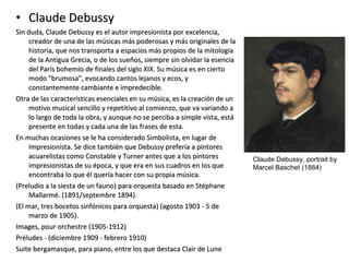 • Claude DebussyClaude Debussy
Sin duda, Claude Debussy es el autor impresionista por excelencia,Sin duda, Claude Debussy es el autor impresionista por excelencia,
creador de una de las músicas más poderosas y más originales de lacreador de una de las músicas más poderosas y más originales de la
historia, que nos transporta a espacios más propios de la mitologíahistoria, que nos transporta a espacios más propios de la mitología
de la Antigua Grecia, o de los sueños, siempre sin olvidar la esenciade la Antigua Grecia, o de los sueños, siempre sin olvidar la esencia
del París bohemio de finales del siglo XIX. Su música es en ciertodel París bohemio de finales del siglo XIX. Su música es en cierto
modo "brumosa", evocando cantos lejanos y ecos, ymodo "brumosa", evocando cantos lejanos y ecos, y
constantemente cambiante e impredecible.constantemente cambiante e impredecible.
Otra de las características esenciales en su música, es la creación de unOtra de las características esenciales en su música, es la creación de un
motivo musical sencillo y repetitivo al comienzo, que va variando amotivo musical sencillo y repetitivo al comienzo, que va variando a
lo largo de toda la obra, y aunque no se perciba a simple vista, estálo largo de toda la obra, y aunque no se perciba a simple vista, está
presente en todas y cada una de las frases de esta.presente en todas y cada una de las frases de esta.
En muchas ocasiones se le ha considerado Simbolista, en lugar deEn muchas ocasiones se le ha considerado Simbolista, en lugar de
Impresionista. Se dice también que Debussy prefería a pintoresImpresionista. Se dice también que Debussy prefería a pintores
acuarelistas como Constable y Turner antes que a los pintoresacuarelistas como Constable y Turner antes que a los pintores
impresionistas de su época, y que era en sus cuadros en los queimpresionistas de su época, y que era en sus cuadros en los que
encontraba lo que él quería hacer con su propia música.encontraba lo que él quería hacer con su propia música.
(Preludio a la siesta de un fauno) para orquesta basado en Stéphane(Preludio a la siesta de un fauno) para orquesta basado en Stéphane
Mallarmé. (1891/septembre 1894).Mallarmé. (1891/septembre 1894).
(El mar, tres bocetos sinfónicos para orquesta) (agosto 1903 - 5 de(El mar, tres bocetos sinfónicos para orquesta) (agosto 1903 - 5 de
marzo de 1905).marzo de 1905).
Images, pour orchestre (1905-1912)Images, pour orchestre (1905-1912)
Préludes - (diciembre 1909 - febrero 1910)Préludes - (diciembre 1909 - febrero 1910)
Suite bergamasque, para piano, entre los que destaca Clair de LuneSuite bergamasque, para piano, entre los que destaca Clair de Lune
Claude Debussy, portrait by
Marcel Baschet (1884)
 