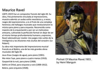 Maurice RavelMaurice Ravel
(1875-1937) fue un compositor francés del siglo XX. Su(1875-1937) fue un compositor francés del siglo XX. Su
obra, frecuentemente vinculada al impresionismo,obra, frecuentemente vinculada al impresionismo,
muestra además un audaz estilo neoclásico y, a veces,muestra además un audaz estilo neoclásico y, a veces,
rasgos del expresionismo, y es el fruto de una complejarasgos del expresionismo, y es el fruto de una compleja
herencia y de hallazgos musicales que revolucionaron laherencia y de hallazgos musicales que revolucionaron la
música para piano y para orquesta. Reconocido comomúsica para piano y para orquesta. Reconocido como
maestro de la orquestación y por ser un meticulosomaestro de la orquestación y por ser un meticuloso
artesano, cultivando la perfección formal sin dejar de serartesano, cultivando la perfección formal sin dejar de ser
al mismo tiempo profundamente humano y expresivo,al mismo tiempo profundamente humano y expresivo,
Ravel sobresalió por revelar «los juegos más sutiles de laRavel sobresalió por revelar «los juegos más sutiles de la
inteligencia y las efusiones más ocultas del corazón» (Leinteligencia y las efusiones más ocultas del corazón» (Le
Robert).Robert).
Su obra más importante del impresionismo musicalSu obra más importante del impresionismo musical
francés es el Boléro, una de las más grandes obrasfrancés es el Boléro, una de las más grandes obras
musicales del Siglo XX.musicales del Siglo XX.
Jeux d'eau (Juegos de agua), para piano (1901).Jeux d'eau (Juegos de agua), para piano (1901).
Ma mère l'oye, para piano a cuatro manos (1910).Ma mère l'oye, para piano a cuatro manos (1910).
Gaspard de la nuit, para piano (1908).Gaspard de la nuit, para piano (1908).
Dafnis et Chloé, para orquesta y coro (1909-1912).Dafnis et Chloé, para orquesta y coro (1909-1912).
Bolero, para orquesta (1928).Bolero, para orquesta (1928).
Portrait Of Maurice Ravel,1903 ,
by Henri Manguin
 