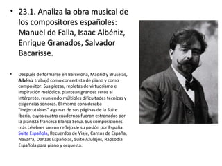 • 23.1. Analiza la obra musical de23.1. Analiza la obra musical de
los compositores españoles:los compositores españoles:
Manuel de Falla, Isaac Albéniz,Manuel de Falla, Isaac Albéniz,
Enrique Granados, SalvadorEnrique Granados, Salvador
Bacarisse.Bacarisse.
• Después de formarse en Barcelona, Madrid y Bruselas,
Albéniz trabajó como concertista de piano y como
compositor. Sus piezas, repletas de virtuosismo e
inspiración melódica, plantean grandes retos al
intérprete, reuniendo múltiples dificultades técnicas y
exigencias sonoras. Él mismo consideraba
"inejecutables" algunas de sus páginas de la Suite
Iberia, cuyos cuatro cuadernos fueron estrenados por
la pianista francesa Blanca Selva. Sus composiciones
más célebres son un reflejo de su pasión por España:
Suite Española, Recuerdos de Viaje, Cantos de España,
Navarra, Danzas Españolas, Suite Azulejos, Rapsodia
Española para piano y orquesta.
 