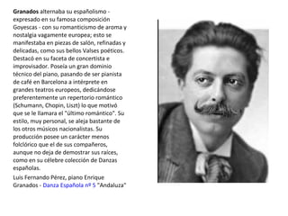 Granados alternaba su españolismo -
expresado en su famosa composición
Goyescas - con su romanticismo de aroma y
nostalgia vagamente europea; esto se
manifestaba en piezas de salón, refinadas y
delicadas, como sus bellos Valses poéticos.
Destacó en su faceta de concertista e
improvisador. Poseía un gran dominio
técnico del piano, pasando de ser pianista
de café en Barcelona a intérprete en
grandes teatros europeos, dedicándose
preferentemente un repertorio romántico
(Schumann, Chopin, Liszt) lo que motivó
que se le llamara el "último romántico". Su
estilo, muy personal, se aleja bastante de
los otros músicos nacionalistas. Su
producción posee un carácter menos
folclórico que el de sus compañeros,
aunque no deja de demostrar sus raíces,
como en su célebre colección de Danzas
españolas.
Luis Fernando Pérez, piano Enrique
Granados - Danza Española nº 5 "Andaluza"
 