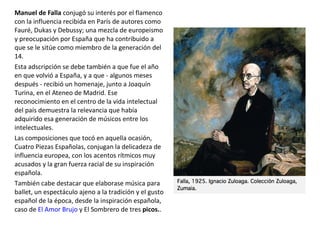Manuel de Falla conjugó su interés por el flamenco
con la influencia recibida en París de autores como
Fauré, Dukas y Debussy; una mezcla de europeismo
y preocupación por España que ha contribuido a
que se le sitúe como miembro de la generación del
14.
Esta adscripción se debe también a que fue el año
en que volvió a España, y a que - algunos meses
después - recibió un homenaje, junto a Joaquín
Turina, en el Ateneo de Madrid. Ese
reconocimiento en el centro de la vida intelectual
del país demuestra la relevancia que había
adquirido esa generación de músicos entre los
intelectuales.
Las composiciones que tocó en aquella ocasión,
Cuatro Piezas Españolas, conjugan la delicadeza de
influencia europea, con los acentos rítmicos muy
acusados y la gran fuerza racial de su inspiración
española.
También cabe destacar que elaborase música para
ballet, un espectáculo ajeno a la tradición y el gusto
español de la época, desde la inspiración española,
caso de El Amor Brujo y El Sombrero de tres picos..
 