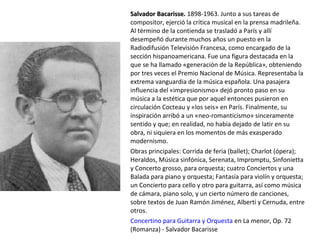 Salvador Bacarisse.Salvador Bacarisse. 1898-1963. Junto a sus tareas de
compositor, ejerció la crítica musical en la prensa madrileña.
Al término de la contienda se trasladó a París y allí
desempeñó durante muchos años un puesto en la
Radiodifusión Televisión Francesa, como encargado de la
sección hispanoamericana. Fue una figura destacada en la
que se ha llamado «generación de la República», obteniendo
por tres veces el Premio Nacional de Música. Representaba la
extrema vanguardia de la música española. Una pasajera
influencia del «impresionismo» dejó pronto paso en su
música a la estética que por aquel entonces pusieron en
circulación Cocteau y «los seis» en París. Finalmente, su
inspiración arribó a un «neo-romanticismo» sinceramente
sentido y que; en realidad, no había dejado de latir en su
obra, ni siquiera en los momentos de más exasperado
modernismo.
Obras principales: Corrida de feria (ballet); Charlot (ópera);
Heraldos, Música sinfónica, Serenata, Impromptu, Sinfonietta
y Concerto grosso, para orquesta; cuatro Conciertos y una
Balada para piano y orquesta; Fantasía para violín y orquesta;
un Concierto para cello y otro para guitarra, así como música
de cámara, piano solo, y un cierto número de canciones,
sobre textos de Juan Ramón Jiménez, Alberti y Cernuda, entre
otros.
Concertino para Guitarra y Orquesta en La menor, Op. 72
(Romanza) - Salvador Bacarisse
 