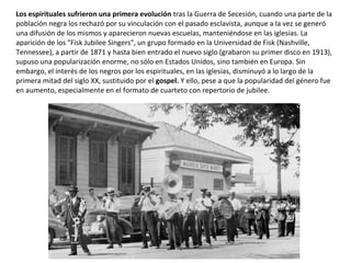 Los espirituales sufrieron una primera evolución tras la Guerra de Secesión, cuando una parte de la
población negra los rechazó por su vinculación con el pasado esclavista, aunque a la vez se generó
una difusión de los mismos y aparecieron nuevas escuelas, manteniéndose en las iglesias. La
aparición de los "Fisk Jubilee Singers", un grupo formado en la Universidad de Fisk (Nashville,
Tennessee), a partir de 1871 y hasta bien entrado el nuevo siglo (grabaron su primer disco en 1913),
supuso una popularización enorme, no sólo en Estados Unidos, sino también en Europa. Sin
embargo, el interés de los negros por los espirituales, en las iglesias, disminuyó a lo largo de la
primera mitad del siglo XX, sustituido por el gospel. Y ello, pese a que la popularidad del género fue
en aumento, especialmente en el formato de cuarteto con repertorio de jubilee.
 