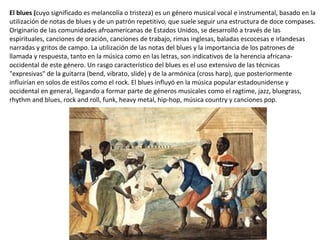El blues (cuyo significado es melancolía o tristeza) es un género musical vocal e instrumental, basado en la
utilización de notas de blues y de un patrón repetitivo, que suele seguir una estructura de doce compases.
Originario de las comunidades afroamericanas de Estados Unidos, se desarrolló a través de las
espirituales, canciones de oración, canciones de trabajo, rimas inglesas, baladas escocesas e irlandesas
narradas y gritos de campo. La utilización de las notas del blues y la importancia de los patrones de
llamada y respuesta, tanto en la música como en las letras, son indicativos de la herencia africana-
occidental de este género. Un rasgo característico del blues es el uso extensivo de las técnicas
"expresivas" de la guitarra (bend, vibrato, slide) y de la armónica (cross harp), que posteriormente
influirían en solos de estilos como el rock. El blues influyó en la música popular estadounidense y
occidental en general, llegando a formar parte de géneros musicales como el ragtime, jazz, bluegrass,
rhythm and blues, rock and roll, funk, heavy metal, hip-hop, música country y canciones pop.
 
