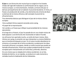 El jazz es una forma de arte musical que se originó en los Estados
Unidos del siglo XIX mediante la confrontación de los negros con la
música europea. La instrumentación, melodía y armonía del jazz se
derivan principalmente de la tradición musical de Occidente. El ritmo, el
fraseo y la producción de sonido, y los elementos de armonía de blues
se derivan de la música africana y del concepto musical de los
afroamericanos.
Tres elementos básicos que distinguen el jazz de la música clásica
europea:
•Una cualidad rítmica especial conocida como swing.
•El papel de la improvisación.
•Un sonido y un fraseo que reflejan la personalidad de los músicos
ejecutantes.
A lo largo de su historia, el jazz ha pasado de ser una simple música de
baile popular a una forma de arte reconocida en todo el mundo.
Los africanos han aportado mucho, un estilo de hacer música, libre,
rítmico con swing, la emoción con que interpretan su música folklórica
que se transformó después en jazz. En el nuevo mundo absorbieron la
armonía y el concepto de la forma occidental y condensaron las ideas
musicales africanas y europeas, dando un estilo musical que puede ser
llamado afroamericano. Parece que acaban predominando las escalas
europeas pero interpretando con estilo blue, profundo, obsesivo.
Era una música que se alejaba de la clásica occidental, no se leía,
brotaba de dentro, no se copiaba, se producía en cada momento y
contaba mucho la implicación de los intérpretes.
 