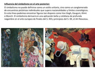 Influencia del simbolismo en el arte posterior:
El simbolismo no puede definirse como un estilo unitario, sino como un conglomerado
de encuentros pictóricos individuales que supera nacionalidades y límites cronológicos.
En esta línea podemos encontrar figuras tan dispares como Van Gogh, Gauguin, Klimt
o Munch. El simbolismo derivará en una aplicación bella y cotidiana de profunda
raigambre en el arte europeo de finales del S. XIX y principios del S. XX, el Art Nouveau.
 
