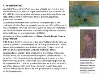4. Impresionismo
La palabra “Impresionismo”, en tanto que utilizada para referirse a un
movimiento artístico, tiene un origen muy concreto, que se remonta al
año 1874. En efecto, en abril de ese año un grupo de artistas funda una
«Sociedad anónima cooperativa de artistas pintores, escultores,
grabadores, etcétera»
Lo que estos artistas tenían en común era su desprecio por el arte
tradicional oficial en favor de nuevas formas de expresión artística mucho
más innovadoras. Tenían en común que sus obras habían sido reiterada y
casi sistemáticamente rechazadas por los distintos jurados de tendencia
conservadora de las muestras oficiales del Salon.
ese grupo de artistas, encabezados por Monet, Renoir, Degas, Pissarro,
Sisley y Morisot
El 15 de abril de 1874, en un local cedido por el fotógrafo Nadar abrió sus
puertas al público la primera exposición de este grupo de artistas. Monet
expuso, entre otras obras, una vista del puerto de El Havre, con el sol
entre las brumas del amanecer, y algunos mástiles de barcos.
La respuesta del público y de la crítica ante la muestra fue implacable:
insultos, mofas, una auténtica humillacion pública para los artistas. El 25
de abril un crítico llamado Louis Leroy publicó un artículo en la revista
Charivari que tuvo mucha repercusión y que se titulaba: «Exposición de
los Impresionistas». El artículo era demoledor con los artistas y sus obras,
y de ahí en adelante el término “Impresionismo” se extendería para
referirse a la concepción del arte de este grupo de artistas, que pasaron a
ser los impresionistas.
 