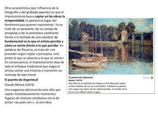 Otra característica (por influencia de la
fotografía y del grabado japonés) es que el
Impresionismo busca captar en las obras la
temporalidad, la apariencia fugaz del
fenómeno que quieren representar. Ya se
trate de un paseante, de un campo de
amapolas o de la atmósfera cambiante
frente a la fachada de una catedral, lo
fundamental es lo que el artista percibe y
cómo se siente frente a lo que percibe. En
palabras de Pissarro, se trata de «no
proceder según reglas o principios, sino
pintar lo que se observa y lo que se siente».
En consecuencia, el Impresionismo deja de
lado el enfoque tradicional que exigía al
artista contar una historia o transmitir un
mensaje de tipo moral
El puente de Argenteuil
Claude Monet (1874)
Una exigencia adicional de este afán por
captar instantáneamente momentos
fugaces de motivos cotidianos era la de
pintar «au plain air»», al aire libre.
 