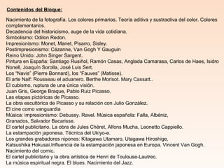 Contenidos del Bloque:
Nacimiento de la fotografía. Los colores primarios. Teoría aditiva y sustractiva del color. Colores
complementarios.
Decadencia del historicismo, auge de la vida cotidiana.
Simbolismo: Odilon Redon.
Impresionismo: Monet, Manet, Pisarro, Sisley.
Postimpresionismo: Cézanne, Van Gogh Y Gauguin
Reino Unido: John Singer Sargent.
Pintura en España: Santiago Rusiñol, Ramón Casas, Anglada Camarasa, Carlos de Haes, Isidro
Nonell, Joaquín Sorolla, José Luis Sert.
Los “Navis” (Pierre Bonnard), los “Fauves” (Matisse).
El arte Naif: Rousseau el aduanero. Berthe Morisot. Mary Cassatt..
El cubismo, ruptura de una única visión.
Juan Gris, George Braque, Pablo Ruiz Picasso.
Las etapas pictóricas de Picasso.
La obra escultórica de Picasso y su relación con Julio González.
El cine como vanguardia
Música: impresionismo: Debussy. Ravel. Música española: Falla, Albéniz,
Granados, Salvador Bacarisse.
El cartel publicitario. La obra de Jules Chéret, Alfons Mucha, Leonetto Cappiello.
La estampación japonesa. Técnica del Ukiyo-e.
Los grandes grabadores nipones: Kitagawa Utamaro, Utagawa Hiroshige,
Katsushika Hokusai.Influencia de la estampación japonesa en Europa. Vincent Van Gogh.
Nacimiento del comic.
El cartel publicitario y la obra artística de Henri de Toulouse-Lautrec.
La música espiritual negra. El blues. Nacimiento del Jazz.
 