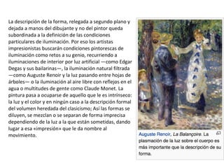 La descripción de la forma, relegada a segundo plano y
dejada a manos del dibujante y no del pintor queda
subordinada a la definición de las condiciones
particulares de iluminación. Por eso los artistas
impresionistas buscarán condiciones pintorescas de
iluminación como retos a su genio, recurriendo a
iluminaciones de interior por luz artificial —como Edgar
Degas y sus bailarinas—, la iluminación natural filtrada
—como Auguste Renoir y la luz pasando entre hojas de
árboles— o la iluminación al aire libre con reflejos en el
agua o multitudes de gente como Claude Monet. La
pintura pasa a ocuparse de aquello que le es intrínseco:
la luz y el color y en ningún caso a la descripción formal
del volumen heredada del clasicismo; Así las formas se
diluyen, se mezclan o se separan de forma imprecisa
dependiendo de la luz a la que están sometidas, dando
lugar a esa «impresión» que le da nombre al
movimiento.
 