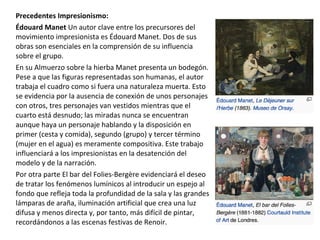 Precedentes Impresionismo:
Édouard Manet Un autor clave entre los precursores del
movimiento impresionista es Édouard Manet. Dos de sus
obras son esenciales en la comprensión de su influencia
sobre el grupo.
En su Almuerzo sobre la hierba Manet presenta un bodegón.
Pese a que las figuras representadas son humanas, el autor
trabaja el cuadro como si fuera una naturaleza muerta. Esto
se evidencia por la ausencia de conexión de unos personajes
con otros, tres personajes van vestidos mientras que el
cuarto está desnudo; las miradas nunca se encuentran
aunque haya un personaje hablando y la disposición en
primer (cesta y comida), segundo (grupo) y tercer término
(mujer en el agua) es meramente compositiva. Este trabajo
influenciará a los impresionistas en la desatención del
modelo y de la narración.
Por otra parte El bar del Folies-Bergère evidenciará el deseo
de tratar los fenómenos lumínicos al introducir un espejo al
fondo que refleja toda la profundidad de la sala y las grandes
lámparas de araña, iluminación artificial que crea una luz
difusa y menos directa y, por tanto, más difícil de pintar,
recordándonos a las escenas festivas de Renoir.
 
